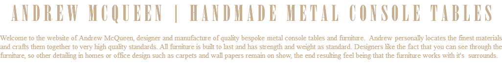 ANDREW MCQUEEN | HANDMADE METAL CONSOLE TABLES Welcome to the website of Andrew McQueen, designer and manufacture of quality bespoke metal console tables and furniture. Andrew personally locates the finest materials and crafts them together to very high quality standards. All furniture is built to last and has strength and weight as standard. Designers like the fact that you can see through the furniture, so other detailing in homes or office design such as carpets and wall papers remain on show, the end resulting feel being that the furniture works with it's surrounds. 